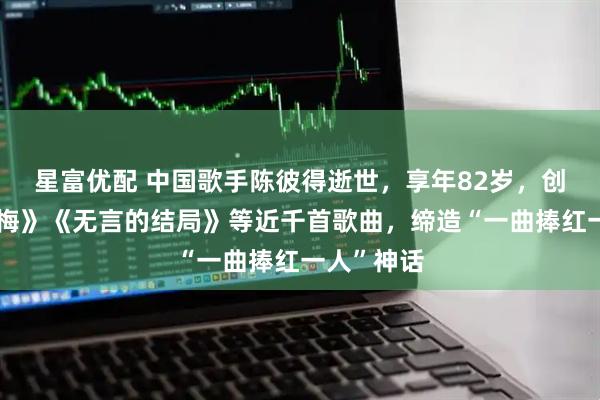 星富优配 中国歌手陈彼得逝世，享年82岁，创作《一剪梅》《无言的结局》等近千首歌曲，缔造“一曲捧红一人”神话