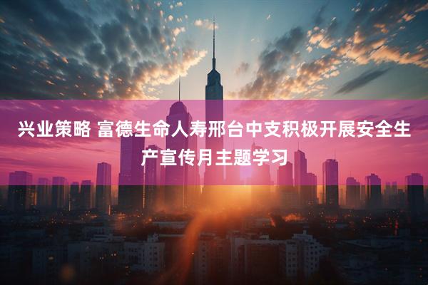 兴业策略 富德生命人寿邢台中支积极开展安全生产宣传月主题学习