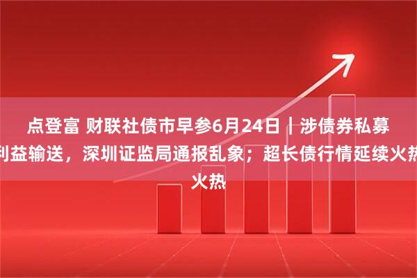 点登富 财联社债市早参6月24日｜涉债券私募利益输送，深圳证监局通报乱象；超长债行情延续火热
