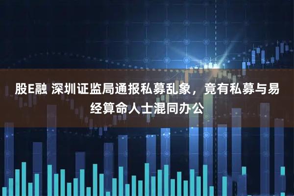 股E融 深圳证监局通报私募乱象，竟有私募与易经算命人士混同办公