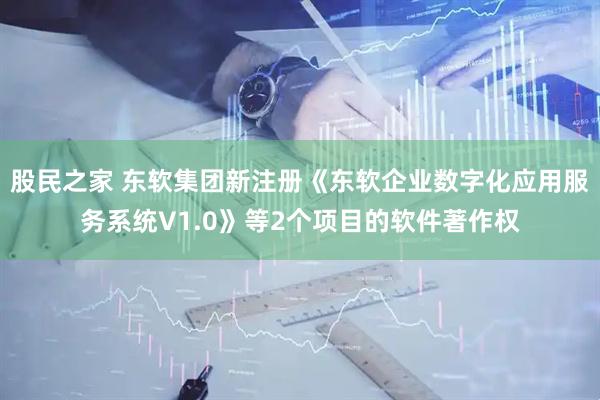 股民之家 东软集团新注册《东软企业数字化应用服务系统V1.0》等2个项目的软件著作权