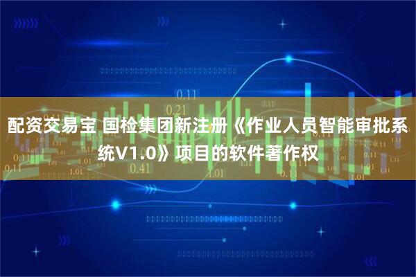 配资交易宝 国检集团新注册《作业人员智能审批系统V1.0》项目的软件著作权