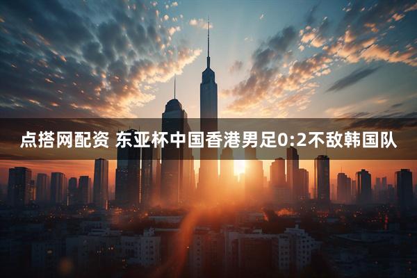 点搭网配资 东亚杯中国香港男足0:2不敌韩国队