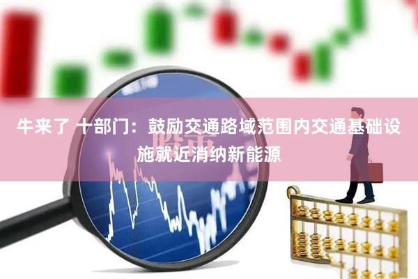 牛来了 十部门：鼓励交通路域范围内交通基础设施就近消纳新能源