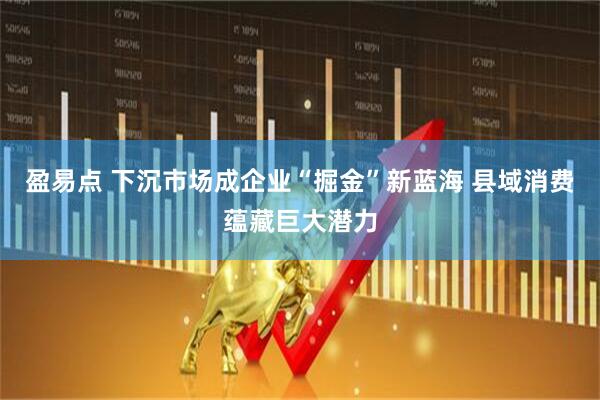 盈易点 下沉市场成企业“掘金”新蓝海 县域消费蕴藏巨大潜力