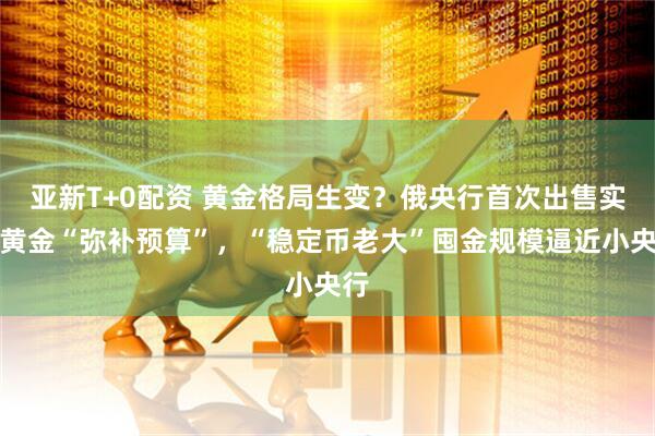 亚新T+0配资 黄金格局生变？俄央行首次出售实物黄金“弥补预算”，“稳定币老大”囤金规模逼近小央行