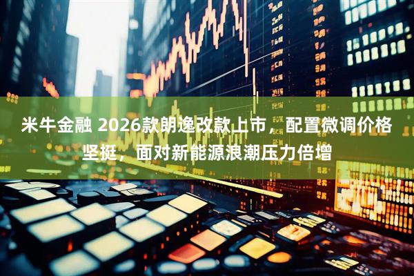 米牛金融 2026款朗逸改款上市，配置微调价格坚挺，面对新能源浪潮压力倍增